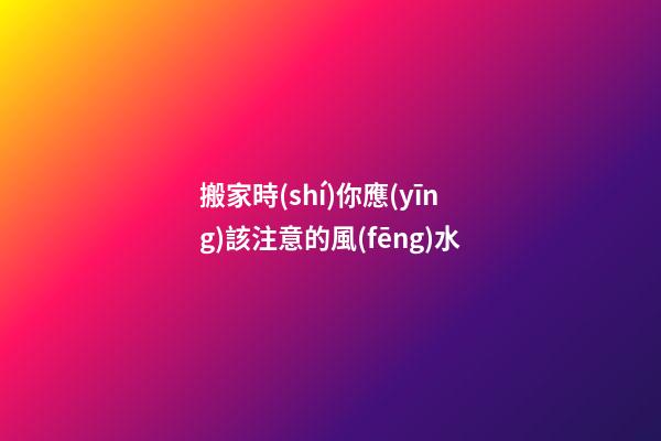 搬家時(shí)你應(yīng)該注意的風(fēng)水