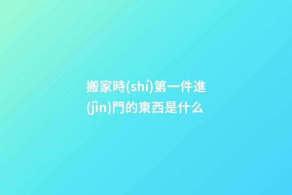 搬家時(shí)第一件進(jìn)門的東西是什么