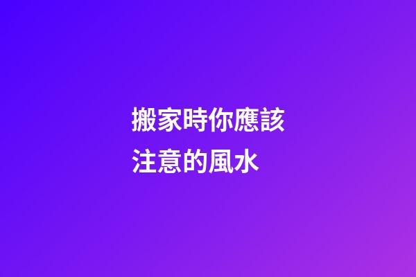 搬家時你應該注意的風水