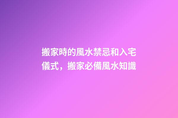 搬家時的風水禁忌和入宅儀式，搬家必備風水知識