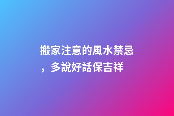 搬家注意的風水禁忌，多說好話保吉祥
