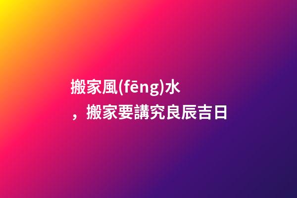 搬家風(fēng)水，搬家要講究良辰吉日
