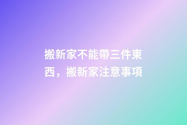 搬新家不能帶三件東西，搬新家注意事項