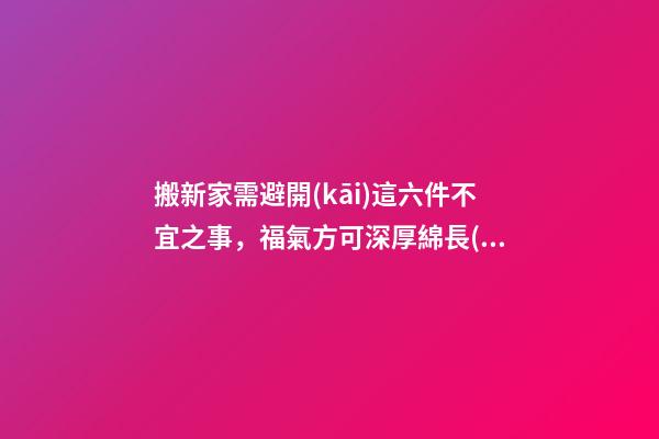 搬新家需避開(kāi)這六件不宜之事，福氣方可深厚綿長(zhǎng)！