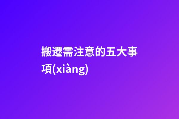 搬遷需注意的五大事項(xiàng)