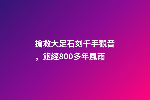 搶救大足石刻千手觀音，飽經800多年風雨