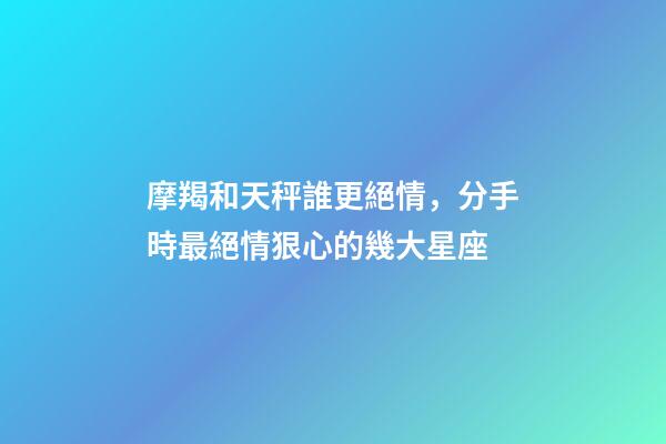 摩羯和天秤誰更絕情，分手時最絕情狠心的幾大星座-第1張-觀點-玄機派