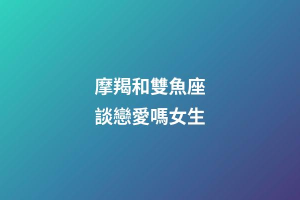 摩羯和雙魚座談戀愛嗎女生-第1張-星座運勢-玄機派