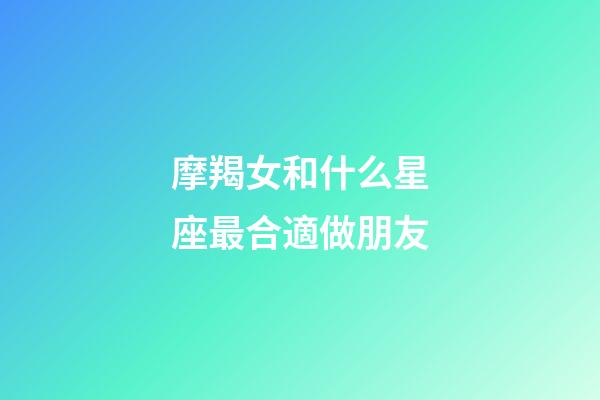 摩羯女和什么星座最合適做朋友-第1張-星座運勢-玄機派
