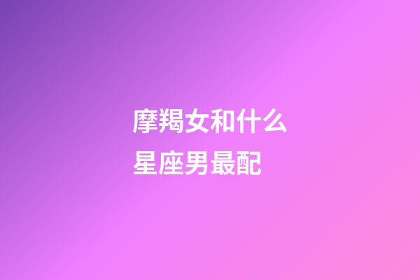 摩羯女和什么星座男最配（摩羯女一般嫁給什么星座）-第1張-星座運勢-玄機派