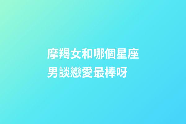 摩羯女和哪個星座男談戀愛最棒呀-第1張-星座運勢-玄機派