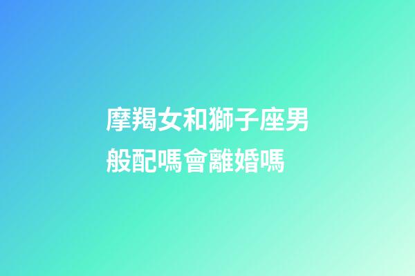 摩羯女和獅子座男般配嗎會離婚嗎-第1張-星座運勢-玄機派