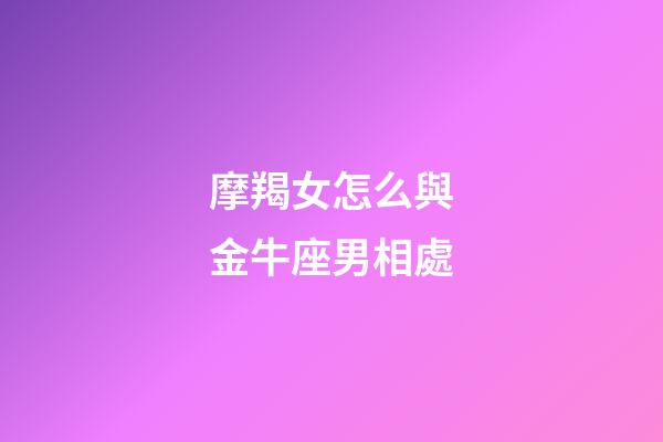 摩羯女怎么與金牛座男相處-第1張-星座運勢-玄機派