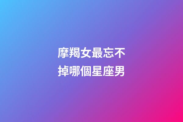 摩羯女最忘不掉哪個星座男-第1張-星座運勢-玄機派