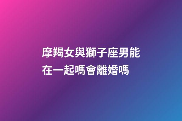 摩羯女與獅子座男能在一起嗎會離婚嗎-第1張-星座運勢-玄機派