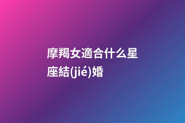 摩羯女適合什么星座結(jié)婚-第1張-星座運勢-玄機派