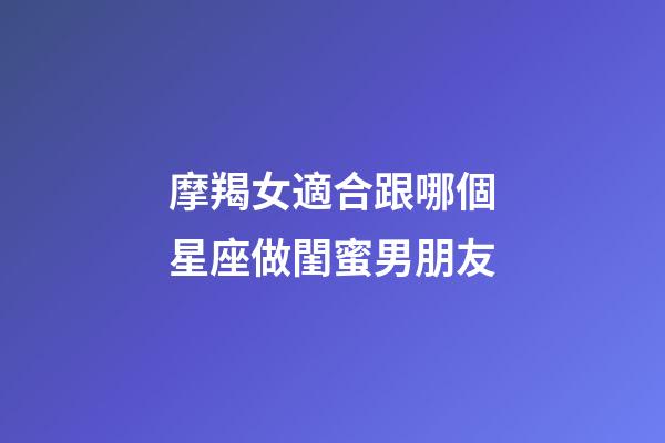 摩羯女適合跟哪個星座做閨蜜男朋友-第1張-星座運勢-玄機派