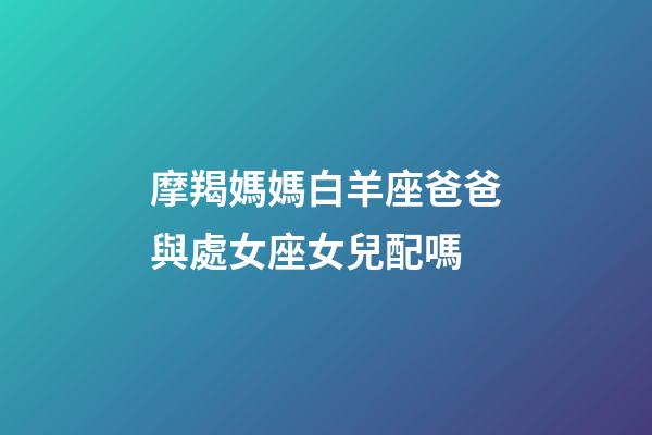 摩羯媽媽白羊座爸爸與處女座女兒配嗎-第1張-星座運勢-玄機派
