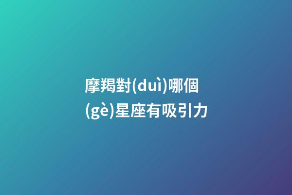 摩羯對(duì)哪個(gè)星座有吸引力-第1張-星座運(yùn)勢(shì)-玄機(jī)派
