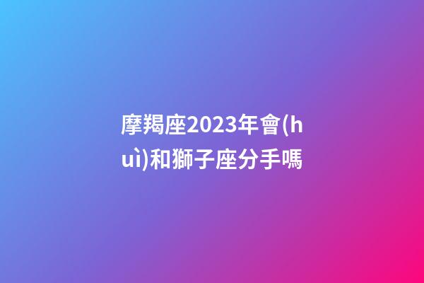 摩羯座2023年會(huì)和獅子座分手嗎-第1張-星座運(yùn)勢-玄機(jī)派