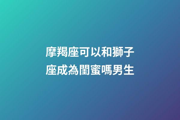 摩羯座可以和獅子座成為閨蜜嗎男生-第1張-星座運(yùn)勢(shì)-玄機(jī)派