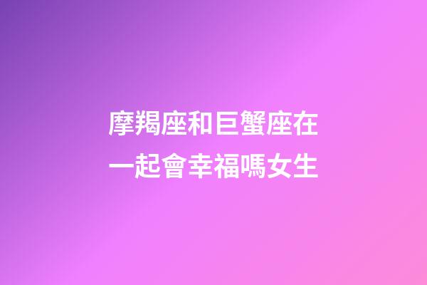 摩羯座和巨蟹座在一起會幸福嗎女生-第1張-星座運勢-玄機派