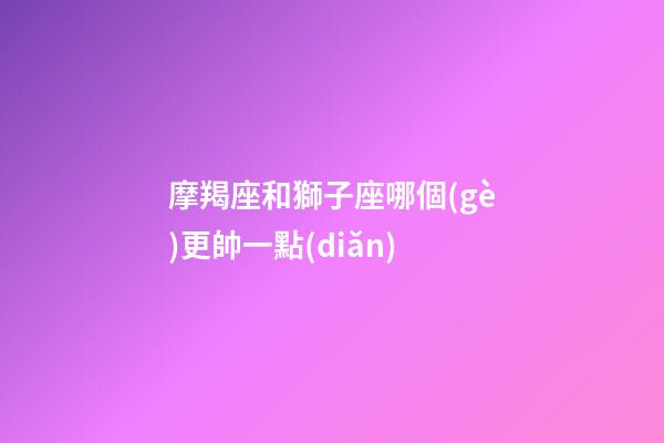摩羯座和獅子座哪個(gè)更帥一點(diǎn)-第1張-星座運(yùn)勢(shì)-玄機(jī)派