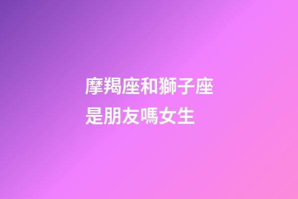 摩羯座和獅子座是朋友嗎女生-第1張-星座運(yùn)勢-玄機(jī)派