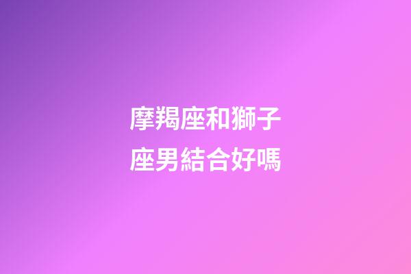 摩羯座和獅子座男結合好嗎-第1張-星座運勢-玄機派