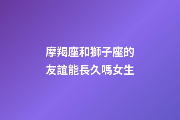 摩羯座和獅子座的友誼能長久嗎女生-第1張-星座運勢-玄機派