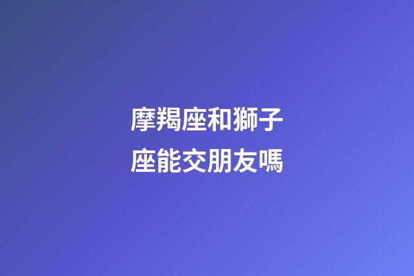 摩羯座和獅子座能交朋友嗎-第1張-星座運勢-玄機派