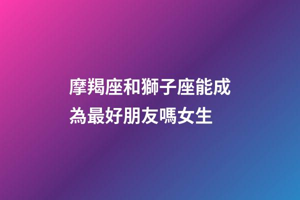 摩羯座和獅子座能成為最好朋友嗎女生-第1張-星座運(yùn)勢(shì)-玄機(jī)派