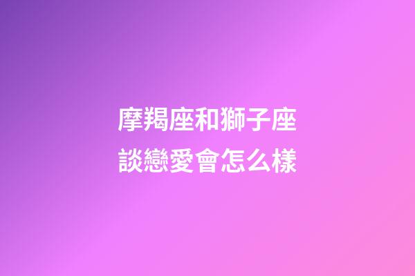 摩羯座和獅子座談戀愛會怎么樣-第1張-星座運勢-玄機派