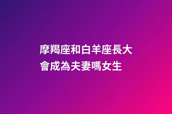 摩羯座和白羊座長大會成為夫妻嗎女生-第1張-星座運勢-玄機(jī)派