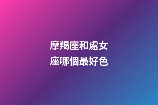 摩羯座和處女座哪個最好色-第1張-星座運勢-玄機派