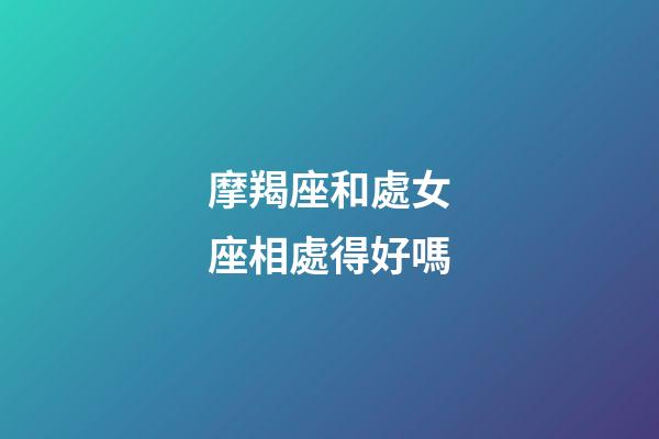 摩羯座和處女座相處得好嗎-第1張-星座運勢-玄機派