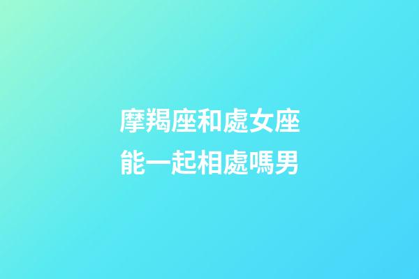 摩羯座和處女座能一起相處嗎男-第1張-星座運勢-玄機派