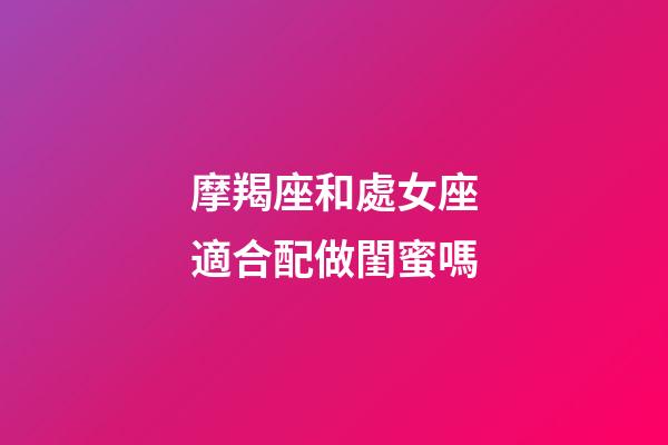摩羯座和處女座適合配做閨蜜嗎-第1張-星座運勢-玄機派