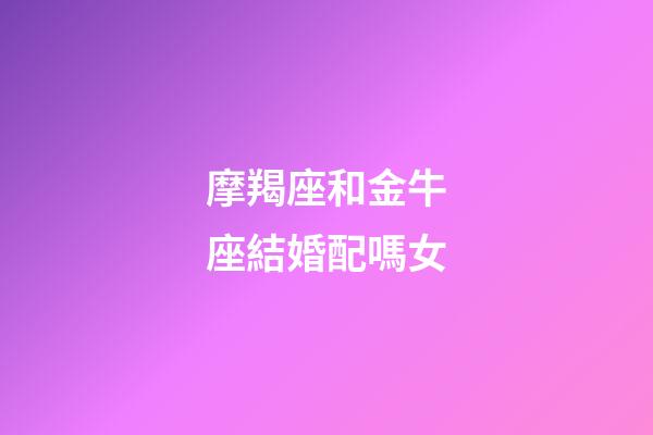 摩羯座和金牛座結婚配嗎女-第1張-星座運勢-玄機派