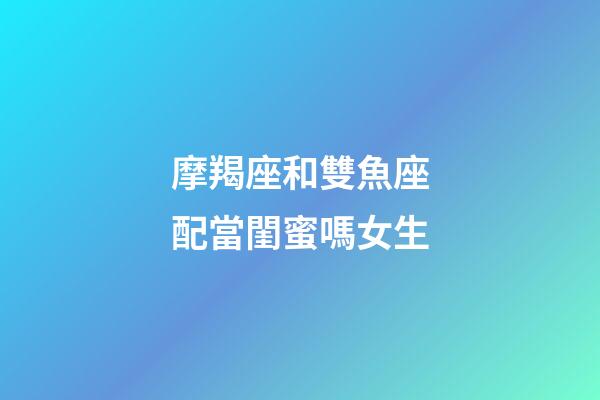 摩羯座和雙魚座配當閨蜜嗎女生-第1張-星座運勢-玄機派