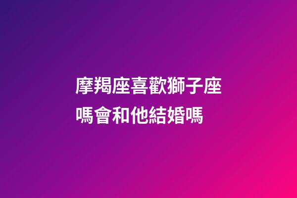摩羯座喜歡獅子座嗎會和他結婚嗎-第1張-星座運勢-玄機派