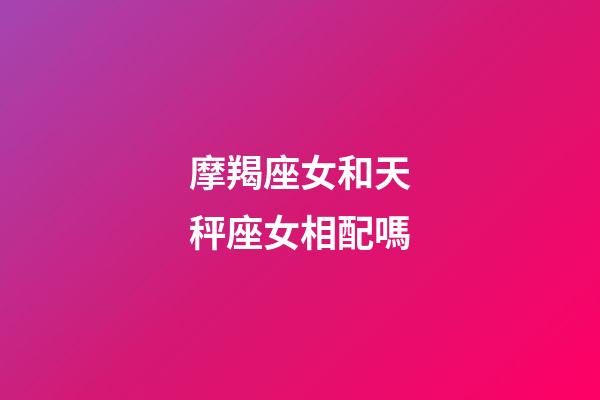 摩羯座女和天秤座女相配嗎-第1張-星座運勢-玄機派