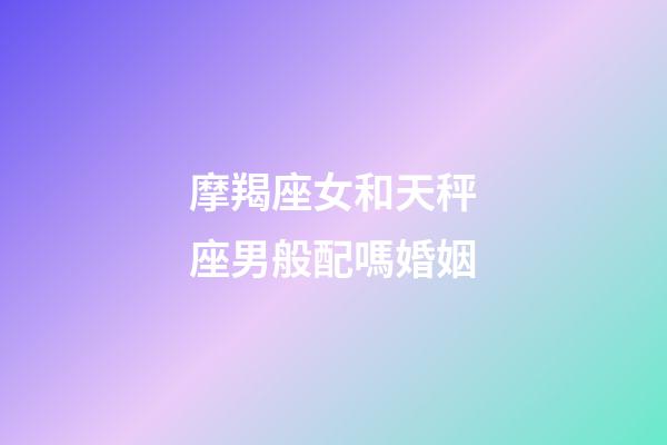 摩羯座女和天秤座男般配嗎婚姻-第1張-星座運勢-玄機派