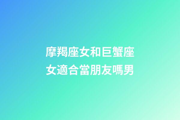 摩羯座女和巨蟹座女適合當朋友嗎男-第1張-星座運勢-玄機派