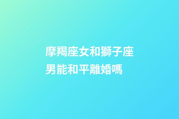 摩羯座女和獅子座男能和平離婚嗎-第1張-星座運勢-玄機派