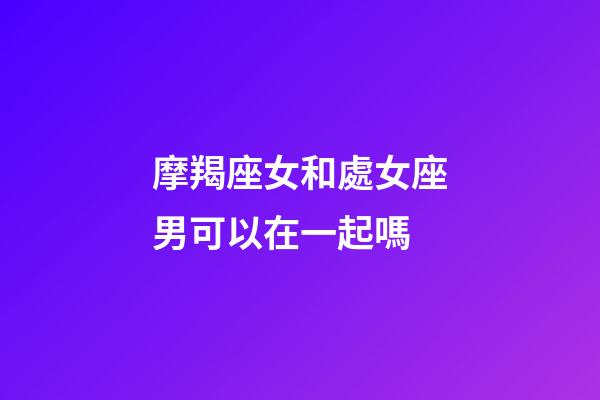 摩羯座女和處女座男可以在一起嗎-第1張-星座運勢-玄機派