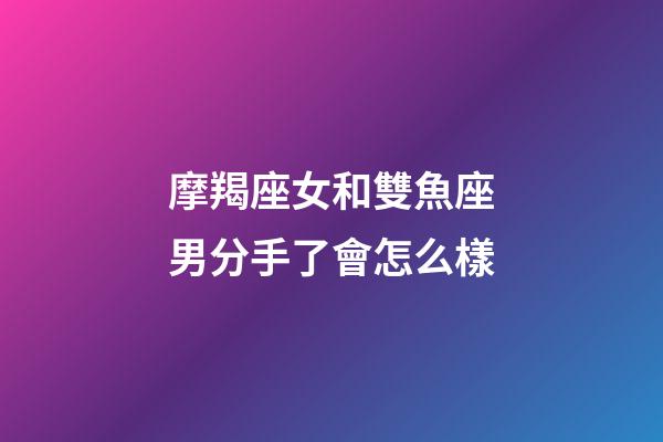 摩羯座女和雙魚座男分手了會怎么樣-第1張-星座運勢-玄機派