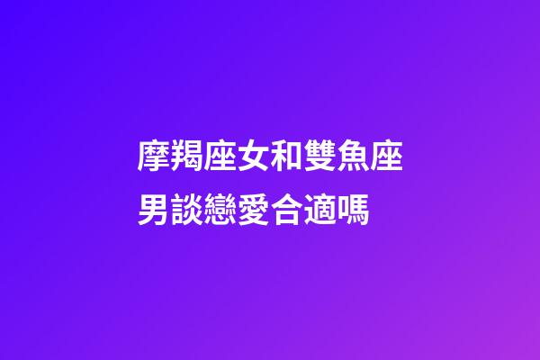 摩羯座女和雙魚座男談戀愛合適嗎-第1張-星座運勢-玄機派