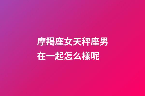 摩羯座女天秤座男在一起怎么樣呢-第1張-星座運勢-玄機派