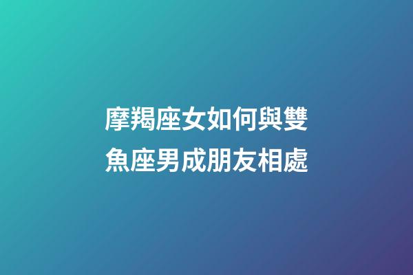 摩羯座女如何與雙魚座男成朋友相處-第1張-星座運勢-玄機派